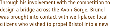 Through his involvement with the competition to design a bridge across the Avon Gorge, Brunel was brought into contact with well-placed local citizens who wished to propel Bristol into a new