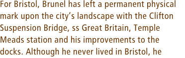 For Bristol, Brunel has left a permanent physical mark upon the citys landscape with the Clifton Suspension Bridge, ss Great Britain, Temple Meads station and his improvements to the docks. Although he never lived in Bristol, he