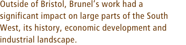 Outside of Bristol, Brunels work had a significant impact on large parts of the South West, its history, economic development and industrial landscape.