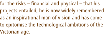 for the risks  financial and physical  that his projects entailed, he is now widely remembered as an inspirational man of vision and has come 
to epitomise the technological ambitions of the 
Victorian age.