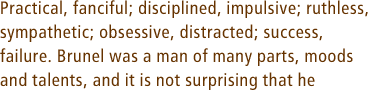 Practical, fanciful; disciplined, impulsive; ruthless, sympathetic; obsessive, distracted; success,  failure. Brunel was a man of many parts, moods and talents, and it is not surprising that he