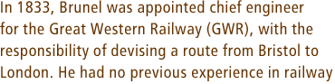 In 1833, Brunel was appointed chief engineer for the Great Western Railway (GWR), with the responsibility of devising a route from Bristol to London. He had no previous experience in railway
