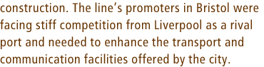 construction. The lines promoters in Bristol were facing stiff competition from Liverpool as a rival port and needed to enhance the transport and communication facilities offered by the city.