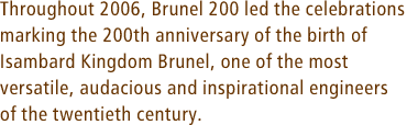 Throughout 2006, Brunel 200 led the celebrations marking the 200th anniversary of the birth of Isambard Kingdom Brunel, one of the most versatile, audacious and inspirational engineers of the nineteenth century.