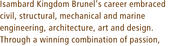Isambard Kingdom Brunels career embraced civil, structural, mechanical and marine engineering, architecture, art and design. Through a winning combination of passion,