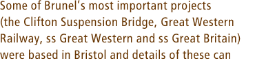 Some of Brunels most important projects (the Clifton Suspension Bridge, Great Western Railway, ss Great Western and ss Great Britain) were based in Bristol and details of these can