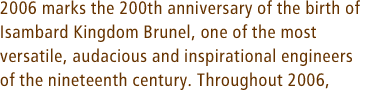2006 marks the 200th anniversary of the birth of Isambard Kingdom Brunel, one of the most versatile, audacious and inspirational engineers of the nineteenth century. Throughout 2006,